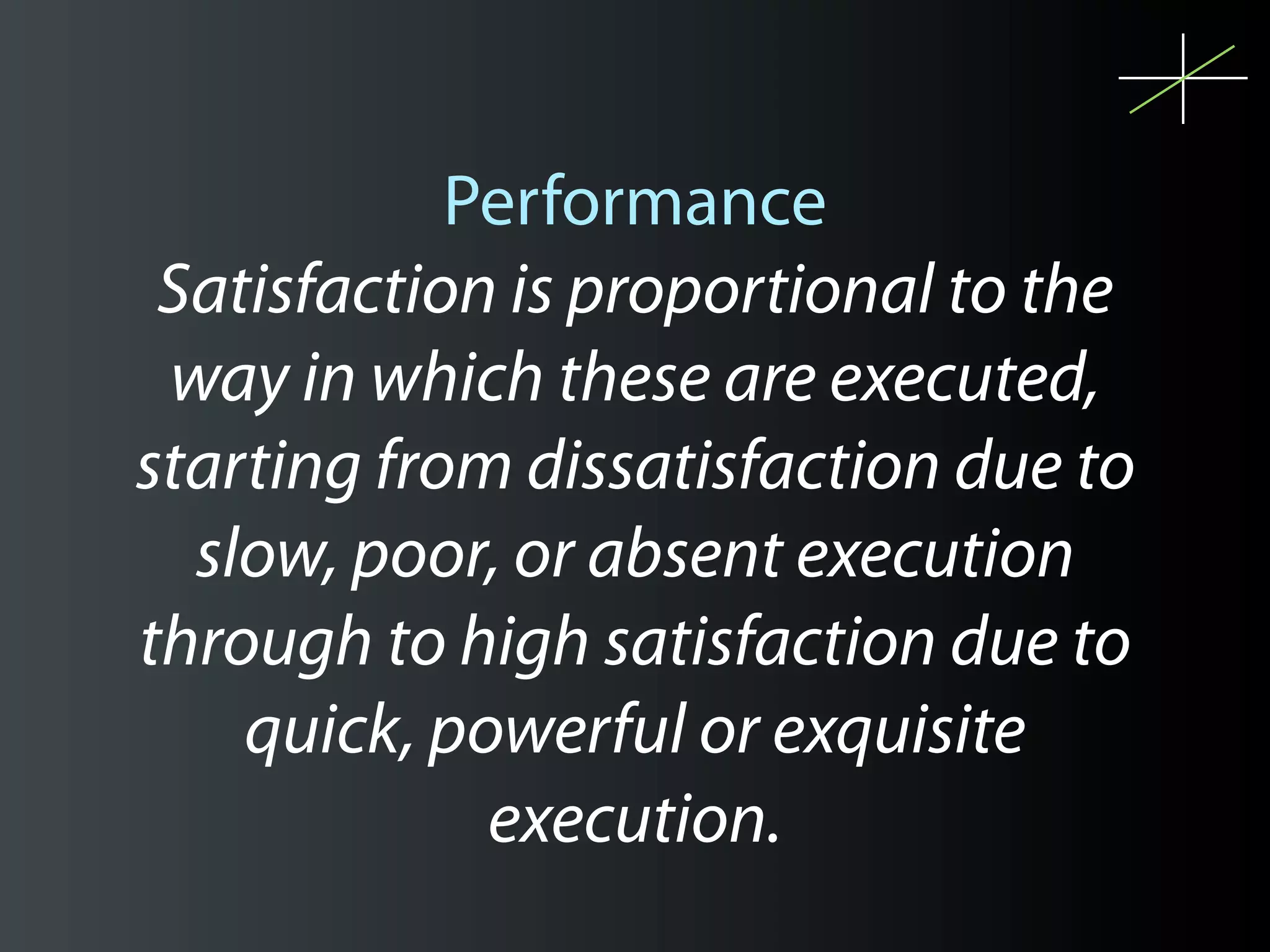 Performance
 Satisfaction is proportional to the
 way in which these are executed,
starting from dissatisfaction due to
  slow, poor, or absent execution
through to high satisfaction due to
    quick, powerful or exquisite
             execution.
 