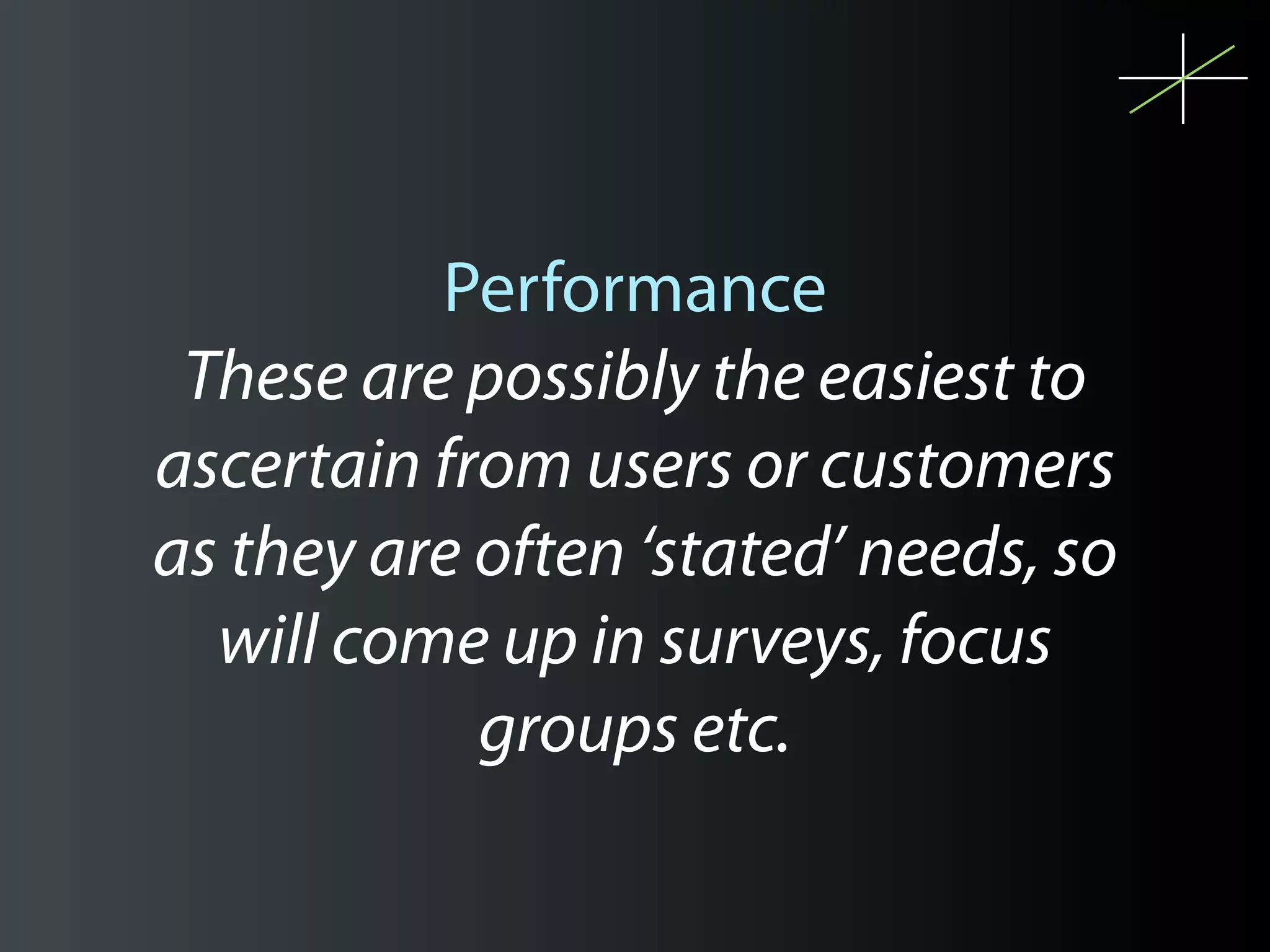 Performance
 These are possibly the easiest to
ascertain from users or customers
as they are often ‘stated’ needs, so
  will come up in surveys, focus
            groups etc.
 