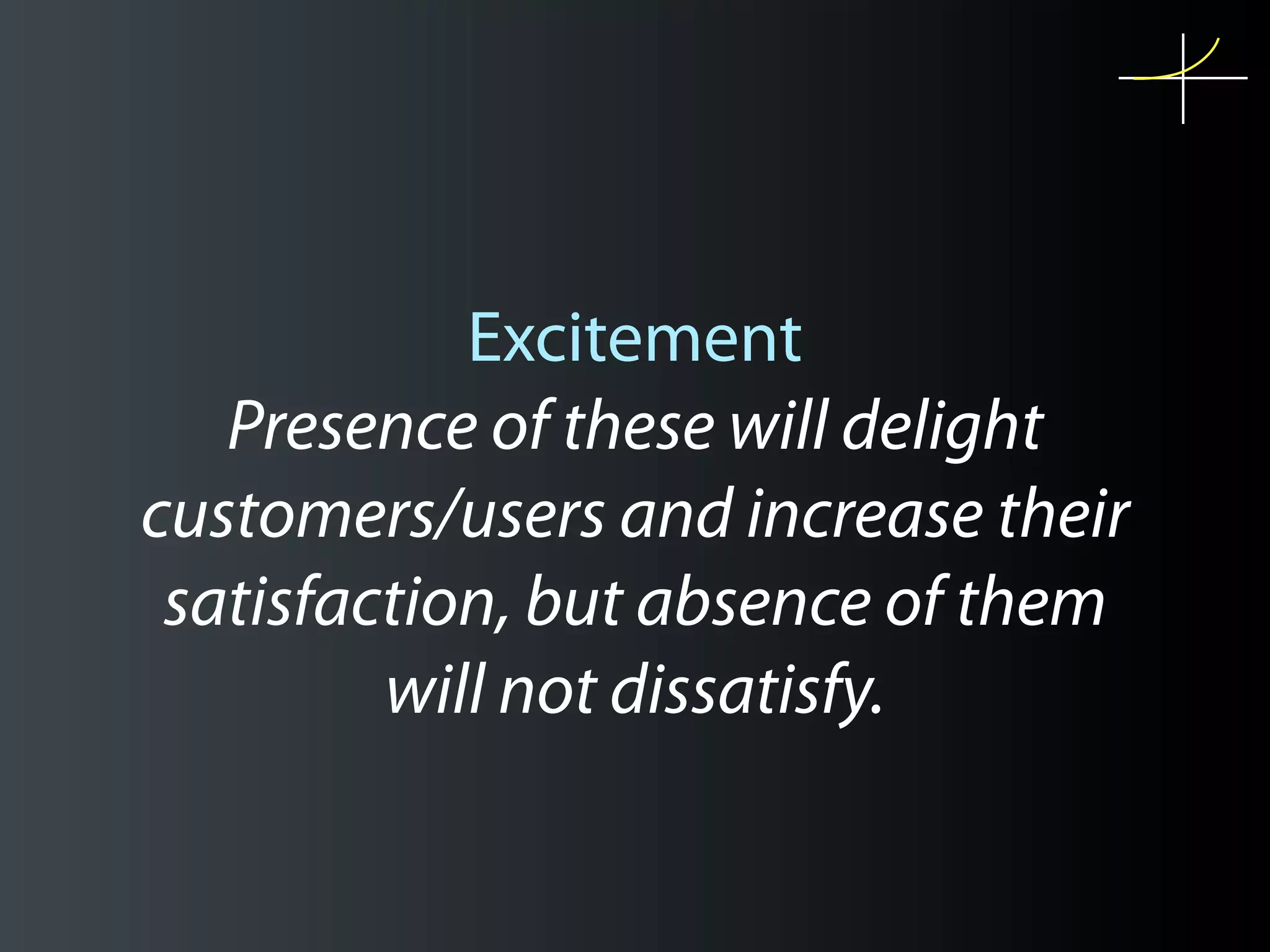 Excitement
   Presence of these will delight
customers/users and increase their
 satisfaction, but absence of them
         will not dissatisfy.
 