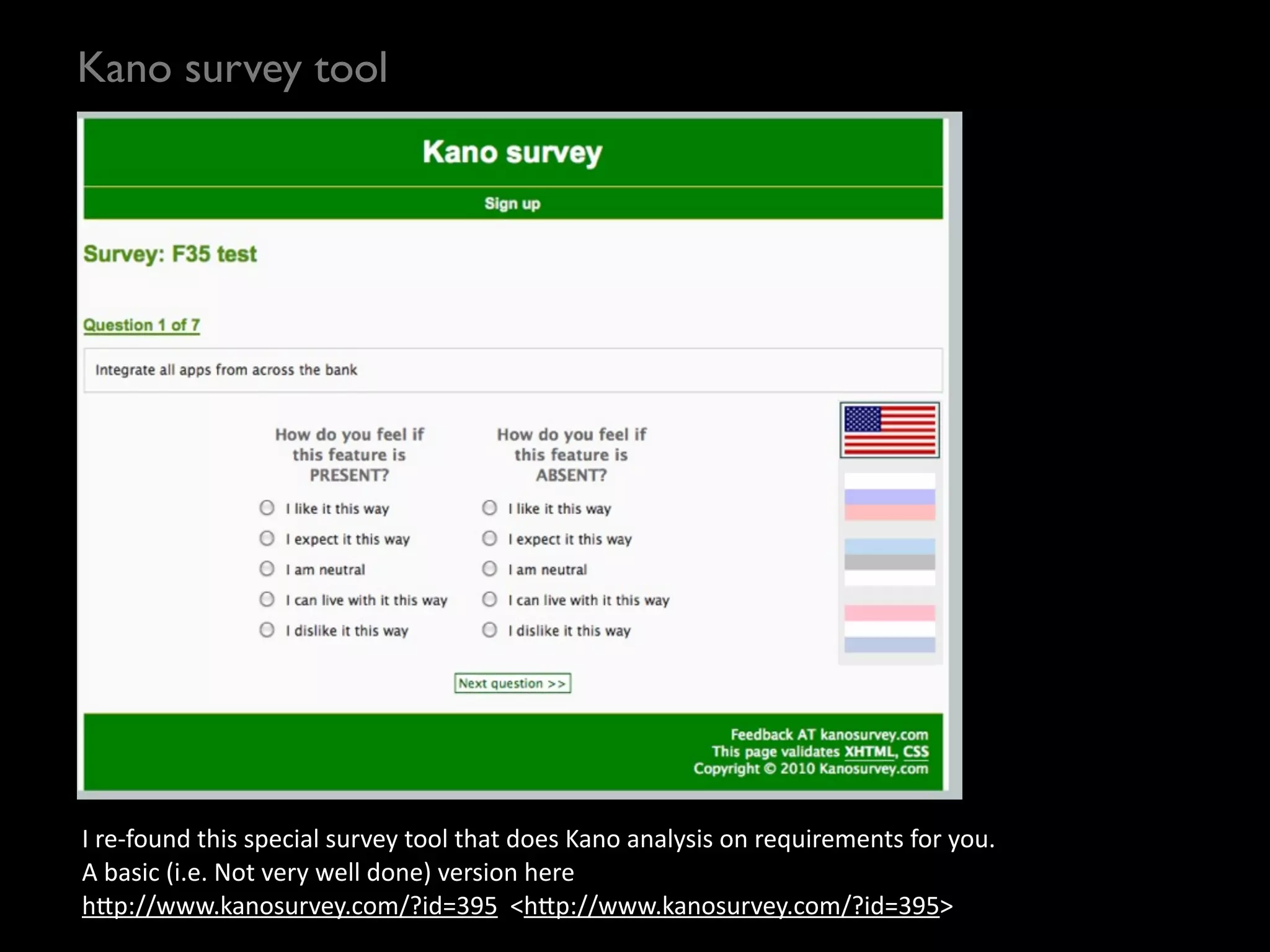 Kano survey tool




I	
  re-­‐found	
  this	
  special	
  survey	
  tool	
  that	
  does	
  Kano	
  analysis	
  on	
  requirements	
  for	
  you.
A	
  basic	
  (i.e.	
  Not	
  very	
  well	
  done)	
  version	
  here	
  
h?p://www.kanosurvey.com/?id=395	
  	
  <h?p://www.kanosurvey.com/?id=395>	
  
 