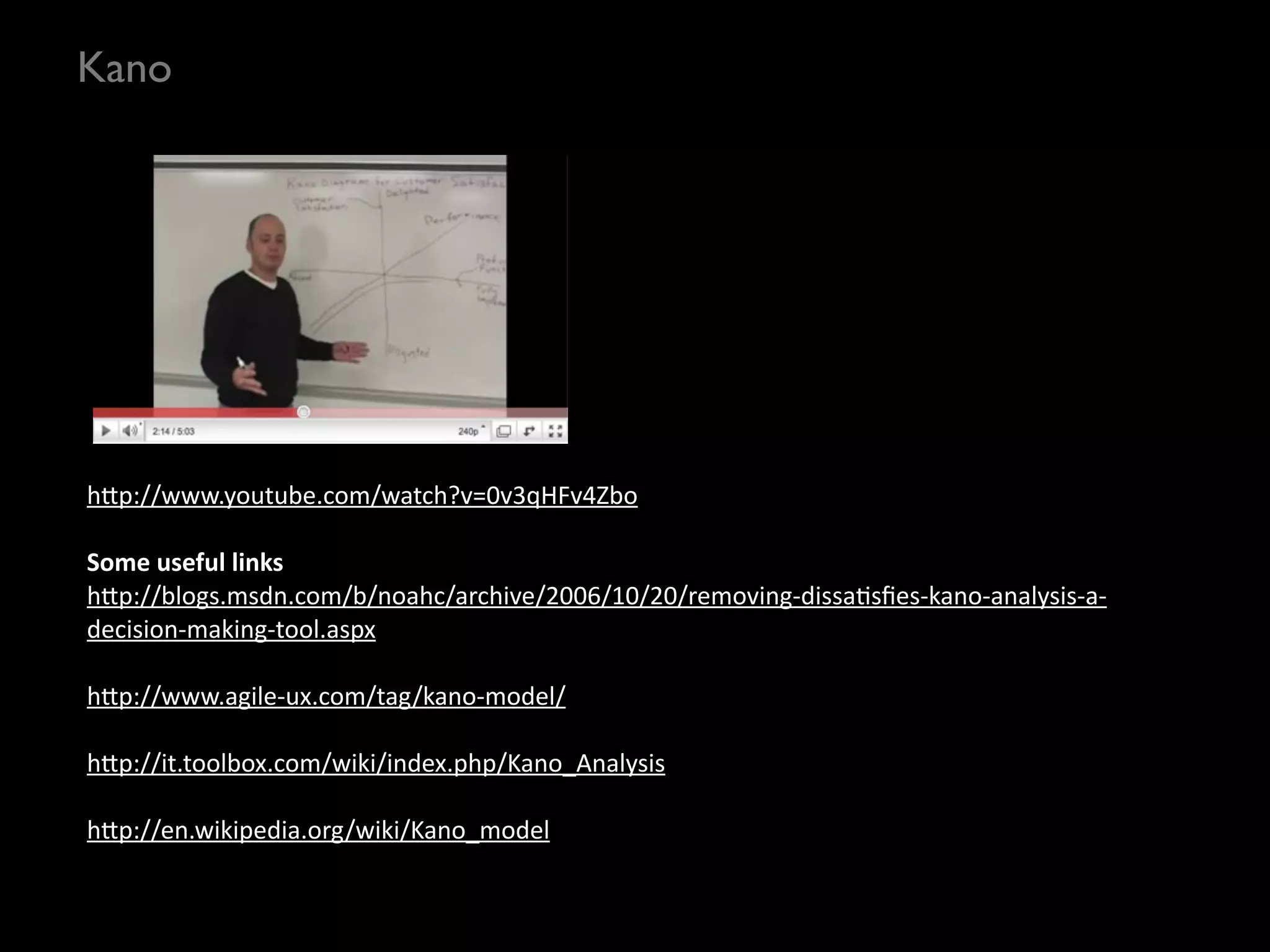 Kano




h?p://www.youtube.com/watch?v=0v3qHFv4Zbo

Some	
  useful	
  links
h?p://blogs.msdn.com/b/noahc/archive/2006/10/20/removing-­‐dissaSsﬁes-­‐kano-­‐analysis-­‐a-­‐
decision-­‐making-­‐tool.aspx

h?p://www.agile-­‐ux.com/tag/kano-­‐model/

h?p://it.toolbox.com/wiki/index.php/Kano_Analysis

h?p://en.wikipedia.org/wiki/Kano_model
 