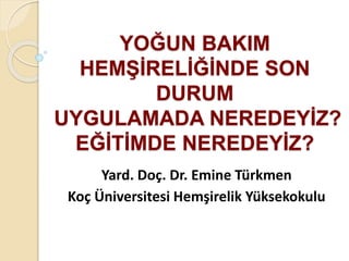 YOĞUN BAKIM 
HEMŞİRELİĞİNDE SON 
DURUM 
UYGULAMADA NEREDEYİZ? 
EĞİTİMDE NEREDEYİZ? 
Yard. Doç. Dr. Emine Türkmen 
Koç Üniversitesi Hemşirelik Yüksekokulu 
 