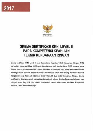 2017
Badan Nasional
Sertifikasi Profesi
SKEMA SERTIFIKASI KKNI LEVEL II
PADA KOMPETENSI KEAHLIAN
TEKNIK KENDARAAN RINGAN
Skema sertifikasi KKNI Level II pada Kompetensi Keahlian Teknik Kendaraan Ringan (TKR)
merupakan skema sertifikasi KKNI yang dikembangkan oleh komite skema BNSP bersama sama
dengan Direktorat Pembinaan SMK.Skema Sertifikasi ini mengacu pada SKKNI Keputusan Menteri
Ketenagakerjaan Republik Indonesia Nomor: 116/MENA/ll Tahun 2004 tentang Penetapan Standar
Kompetensi Kerja Nasional Indonesai Sektor Otomotif Sub Sektor Kendaraan Ringan. Skema
sertifikasi ini digunakan untuk memastikan kompetensi lulusan Sekolah Menengah Kejuruan dan
sebagai acuan bagi LSP dan asesor kompetensi dalam pelaksanaan sertifikasi kompetensi
Keahlian Teknik Kendaraan Ringan
 