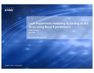 Loan impairment modeling according to IAS
39 by using Basel II parameters
KPMG Romania
April 2007


RISK ADVISORY SERVICES
 