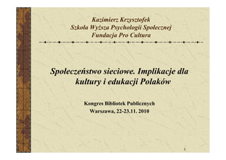 Kazimierz Krzysztofek
Szkoła WyŜsza Psychologii Społecznej
Fundacja Pro Cultura
Społeczeństwo sieciowe. Implikacje dla
kultury i edukacji Polaków
1
kultury i edukacji Polaków
Kongres Bibliotek Publicznych
Warszawa, 22-23.11. 2010
 