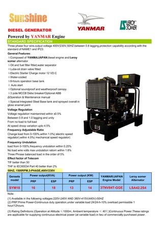 DIESEL GENERATOR
Powered by YANMAR Engine
STANDARD SPECIFICATION
Three phase four wire,output voltage 400V/230V,50HZ,between 0.8 lagging,protection capability according with the
standard of NAME1 and IP23.
General Features:
ΔComposed of YANMA/JAPAN diesel engine and Leroy
somer alternator
ΔOil and fuel filter fitted,water separator
ΔLube-oil drain valve fitted
ΔElectric Starter Charge motor 12 VD.C
ΔWater-cooled
Δ8-hours operation base tank
Δ Auto start
ΔOptional soundproof and weatherproof canopy
Δ3 pole MCCB Delixi breaker/Optional ABB
ΔOperation & Maintenance manual
ΔSpecial Integrated Steel Base tank and sprayed overall in
gloss enamel paint
Voltage Regulation
Voltage regulation maintanined within ±0.5%
Between 0.8 and 1.0 lagging and unity
From no load to full load
At speed droop variation upto 4.5%
Frequency Adjustable Ratio
Change load from 0-100%,within 1.0%( electric speed
regulator),within 4.5%( mechanical speed regulator)
Frequency Undulation
load from 0-100%,frequency undulation within 0.25%
No load wire volts max undulation ration within 1.8%
Three Phrase balanced load in the order of 5%
Effect factor of Telecom
TIF better than 50
THF to IEC60034 Part 40 better than 2%
50HZ, 1500RPM,3-PHASE,400V/230V

 Gensets          Power output(KVA)               Power output (KW)         YANMAR/JAPAN            Leroy somer
  model           PRP              ESP            PRP            ESP         Engine Model            Alternator

 SYM18             16               18             13             14        3TNV84T-GGE            LSA42.2S4
Note:
(1) Available in the following voltages:220V-240V AND 380V-415V(440V)-50HZ
(2) PRP:Prime Power-Continuous duty operation,under variable load 24/24-h-10% overload permissible 1
hour/12hours.

(3) Rating Definitions (Operation at Altitude ≤1000m, Ambient temperature ≤ 40℃)Continuous Power.These ratings
are applicable for supplying continuous electrical power (at variable load) in lieu of commercially purchased power.
 