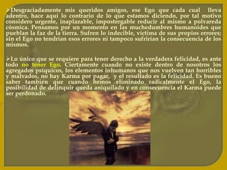 Reclamamos fidelidad del cónyuge cuando nosotros mismos hemos sido adúlteros en esta o en vidas precedentes. Pedimos amor cuando hemos sido despiadados y crueles. Solicitamos comprensión cuando nunca hemos sabido comprender a nadie; cuando jamás hemos aprendido a ver el punto de vista ajeno.Anhelamos dichas inmensas cuando hemos sido siempre el origen de muchas desdichas. Hubiéramos querido nacer en un hogar muy hermoso y con muchas comodidades, cuando no supimos en pasadas existencias, brindarle a nuestros hijos, hogar y belleza.