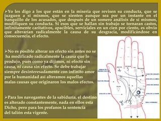 Es verdad que los actos del hombre los determina la Herencia, la Educación y el Medio. Pero también es verdad que el hombre tiene libre albedrío y puede modificar sus actos: Educar su carácter, formar hábitos superiores, combatir debilidades, fortalecer virtudes, etc..El Karma es una medicina que se nos aplica para nuestro propio bien; desgraciadamente la gente en vez de inclinarse reverentemente  ante el Eterno viviente, protestan, blasfeman, se justifican a sí mismos, se disculpan neciamente y se lavan las manos como Pilatos. Con tales protestas no se modifica el Karma, al contrario se torna más duro y severo.