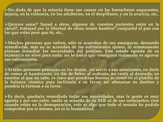 Cuando uno viene a este mundo trae su propio destino; unos nacen en colchón de plumas y otros en la desgracia. Si en nuestra pasada existencia matamos, ahora nos matan, si herimos, ahora nos hieren; si robamos, ahora nos roban y "con la vara con que a otros medimos, seremos medido”. 