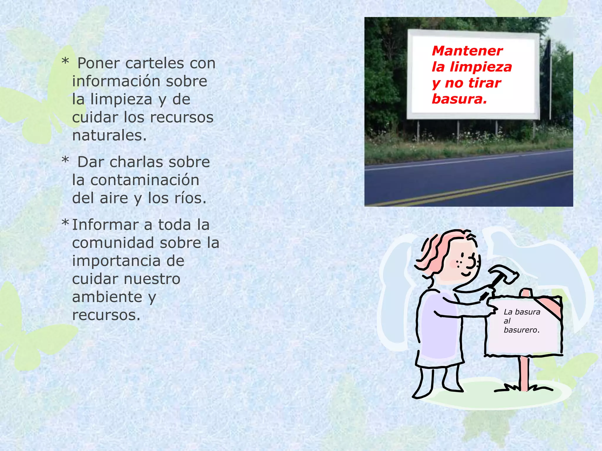 Mantener
* Poner carteles con    la limpieza
 información sobre      y no tirar
 la limpieza y de       basura.
 cuidar los recursos
 naturales.
* Dar charlas sobre
 la contaminación
 del aire y los ríos.
* Informar a toda la
  comunidad sobre la
  importancia de
  cuidar nuestro
  ambiente y
  recursos.                      La basura
                                 al
                                 basurero.
 