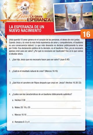 A L E J A N D R O B U L L O N
LA ESPERANZA DE UN
NUEVO NACIMIENTO
¡Hola querido! El amor genera en el corazón de las personas, el deseo de vivir juntas.
Cuando Jesús y tú viven la más linda experiencia de amor y compañerismo, el bautismo
es una consecuencia natural. Lo que más desearás es declarar públicamente tu amor
por Cristo. Esa declaración pública de tu decisión, es el bautismo. Pero ¿no es necesario
apenas creer para ser salvo? ¿Por qué es necesario ser bautizado? Eso es lo que vamos
a estudiar ahora.
1. ¿Qué dijo Jesús que era necesario hacer para ser salvo? (Juan 6:40)
2. ¿Cuál es el resultado natural de creer? (Marcos 16:16)
3. ¿Qué hizo el carcelero de Filipos después que creyó en Jesús? (Hechos 16:30-33)
4. ¿Cuáles son las características de un bautismo bíblicamente auténtico?
a. Hechos 2:38________________________________________________________
b. Mateo 28: 19 y 20___________________________________________________
c. Marcos 16:16 ,
d. Romanos 6: 3 y 4 ,
 