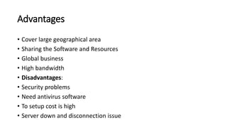 Advantages
• Cover large geographical area
• Sharing the Software and Resources
• Global business
• High bandwidth
• Disadvantages:
• Security problems
• Need antivirus software
• To setup cost is high
• Server down and disconnection issue
 