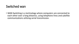 Switched wan
• WAN Switching is a technology where computers are connected to
each other over a long distance, using telephone lines and satellite
communications utilizing serial transmission.
 