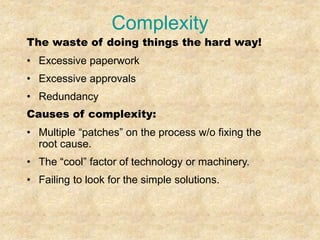 Complexity
The waste of doing things the hard way!
• Excessive paperwork
• Excessive approvals
• Redundancy
Causes of complexity:
• Multiple “patches” on the process w/o fixing the
root cause.
• The “cool” factor of technology or machinery.
• Failing to look for the simple solutions.
 