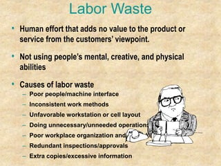 Labor Waste
• Human effort that adds no value to the product or
service from the customers’ viewpoint.
• Not using people’s mental, creative, and physical
abilities
• Causes of labor waste
– Poor people/machine interface
– Inconsistent work methods
– Unfavorable workstation or cell layout
– Doing unnecessary/unneeded operations
– Poor workplace organization and housekeeping
– Redundant inspections/approvals
– Extra copies/excessive information
 