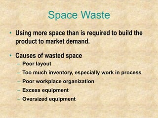 Space Waste
• Using more space than is required to build the
product to market demand.
• Causes of wasted space
– Poor layout
– Too much inventory, especially work in process
– Poor workplace organization
– Excess equipment
– Oversized equipment
 