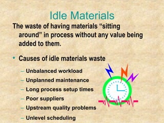 Idle Materials
The waste of having materials “sitting
around” in process without any value being
added to them.
• Causes of idle materials waste
– Unbalanced workload
– Unplanned maintenance
– Long process setup times
– Poor suppliers
– Upstream quality problems
– Unlevel scheduling
 