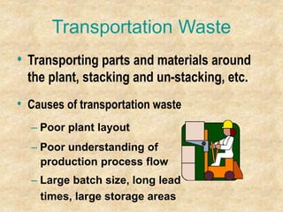 Transportation Waste
• Transporting parts and materials around
the plant, stacking and un-stacking, etc.
• Causes of transportation waste
– Poor plant layout
– Poor understanding of
production process flow
– Large batch size, long lead
times, large storage areas
 
