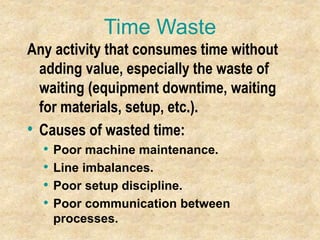 Time Waste
Any activity that consumes time without
adding value, especially the waste of
waiting (equipment downtime, waiting
for materials, setup, etc.).
• Causes of wasted time:
• Poor machine maintenance.
• Line imbalances.
• Poor setup discipline.
• Poor communication between
processes.
 