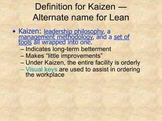 Definition for Kaizen ―
Alternate name for Lean
• Kaizen: leadership philosophy, a
management methodology, and a set of
tools all wrapped into one.
– Indicates long-term betterment
– Makes “little improvements”
– Under Kaizen, the entire facility is orderly
– Visual keys are used to assist in ordering
the workplace
 