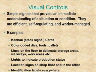 Visual Controls
• Simple signals that provide an immediate
understanding of a situation or condition. They
are efficient, self-regulating, and worker-managed.
• Examples:
– Kanban (stock signal) Cards
– Color-coded dies, tools, pallets
– Lines on the floor to delineate storage areas,
walkways, work areas etc.
– Lights to indicate production status
– Location signs on shop floor and in the office
– Identification labels everywhere
 