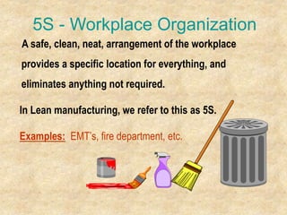5S - Workplace Organization
A safe, clean, neat, arrangement of the workplace
provides a specific location for everything, and
eliminates anything not required.
In Lean manufacturing, we refer to this as 5S.
Examples: EMT’s, fire department, etc.
 