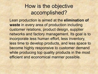 How is the objective
accomplished?
Lean production is aimed at the elimination of
waste in every area of production including
customer relations, product design, supplier
networks and factory management. Its goal is to
incorporate less human effort, less inventory,
less time to develop products, and less space to
become highly responsive to customer demand
while producing top quality products in the most
efficient and economical manner possible.
 