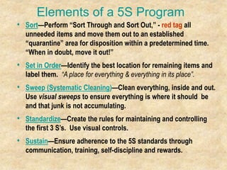 Elements of a 5S Program
• Sort—Perform “Sort Through and Sort Out,” - red tag all
unneeded items and move them out to an established
“quarantine” area for disposition within a predetermined time.
“When in doubt, move it out!”
• Set in Order—Identify the best location for remaining items and
label them. “A place for everything & everything in its place”.
• Sweep (Systematic Cleaning)—Clean everything, inside and out.
Use visual sweeps to ensure everything is where it should be
and that junk is not accumulating.
• Standardize—Create the rules for maintaining and controlling
the first 3 S’s. Use visual controls.
• Sustain—Ensure adherence to the 5S standards through
communication, training, self-discipline and rewards.
 