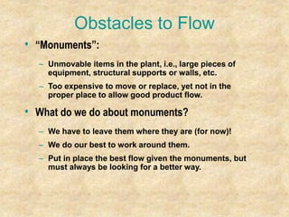 Obstacles to Flow
• “Monuments”:
– Unmovable items in the plant, i.e., large pieces of
equipment, structural supports or walls, etc.
– Too expensive to move or replace, yet not in the
proper place to allow good product flow.
• What do we do about monuments?
– We have to leave them where they are (for now)!
– We do our best to work around them.
– Put in place the best flow given the monuments, but
must always be looking for a better way.
 