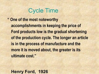 Cycle Time
“ One of the most noteworthy
accomplishments in keeping the price of
Ford products low is the gradual shortening
of the production cycle. The longer an article
is in the process of manufacture and the
more it is moved about, the greater is its
ultimate cost.”
Henry Ford, 1926
 