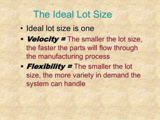 The Ideal Lot Size
• Ideal lot size is one
• Velocity = The smaller the lot size,
the faster the parts will flow through
the manufacturing process
• Flexibility = The smaller the lot
size, the more variety in demand the
system can handle
 