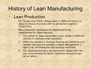 • Lean Production
• Eiji Toyoda visits Ford’s Rouge plant in 1950 and returns to
Japan to discuss his study with his production engineer,
Taiichi Ohno.
• Mass production techniques are determined to be
inappropriate for Japan because:
1. The market in Japan demanded a large variety of different
vehicles in relatively small quantities.
2. Unlike the practice in America, treating the workforce as a
variable cost was not possible in Japan. Management’s
right to lay off employees was severely restricted.
3. The Japanese economy was starved for capital after the
war, so purchasing the latest, expensive equipment was
not an option.
History of Lean Manufacturing
 