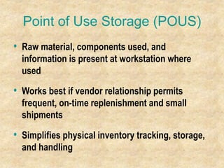 Point of Use Storage (POUS)
• Raw material, components used, and
information is present at workstation where
used
• Works best if vendor relationship permits
frequent, on-time replenishment and small
shipments
• Simplifies physical inventory tracking, storage,
and handling
 