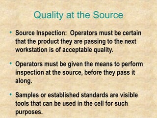 Quality at the Source
• Source Inspection: Operators must be certain
that the product they are passing to the next
workstation is of acceptable quality.
• Operators must be given the means to perform
inspection at the source, before they pass it
along.
• Samples or established standards are visible
tools that can be used in the cell for such
purposes.
 