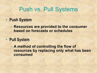 Push vs. Pull Systems
• Push System
– Resources are provided to the consumer
based on forecasts or schedules
• Pull System
– A method of controlling the flow of
resources by replacing only what has been
consumed
 
