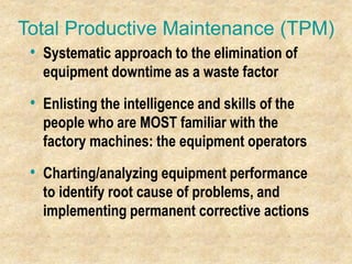 Total Productive Maintenance (TPM)
• Systematic approach to the elimination of
equipment downtime as a waste factor
• Enlisting the intelligence and skills of the
people who are MOST familiar with the
factory machines: the equipment operators
• Charting/analyzing equipment performance
to identify root cause of problems, and
implementing permanent corrective actions
 