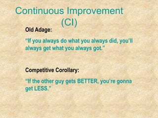 Continuous Improvement
(CI)
Old Adage:
“If you always do what you always did, you’ll
always get what you always got.”
Competitive Corollary:
“If the other guy gets BETTER, you’re gonna
get LESS.”
 