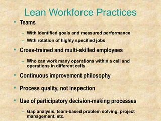 Lean Workforce Practices
• Teams
– With identified goals and measured performance
– With rotation of highly specified jobs
• Cross-trained and multi-skilled employees
– Who can work many operations within a cell and
operations in different cells
• Continuous improvement philosophy
• Process quality, not inspection
• Use of participatory decision-making processes
– Gap analysis, team-based problem solving, project
management, etc.
 