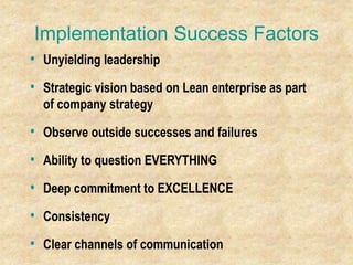 Implementation Success Factors
• Unyielding leadership
• Strategic vision based on Lean enterprise as part
of company strategy
• Observe outside successes and failures
• Ability to question EVERYTHING
• Deep commitment to EXCELLENCE
• Consistency
• Clear channels of communication
 