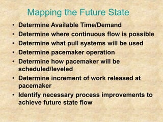 Mapping the Future State
• Determine Available Time/Demand
• Determine where continuous flow is possible
• Determine what pull systems will be used
• Determine pacemaker operation
• Determine how pacemaker will be
scheduled/leveled
• Determine increment of work released at
pacemaker
• Identify necessary process improvements to
achieve future state flow
 