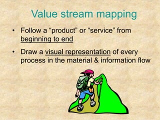 Value stream mapping
• Follow a “product” or “service” from
beginning to end
• Draw a visual representation of every
process in the material & information flow
 