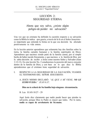 EL DISCIPULADO BÍBLICO
Lección 2: “Seguridad Eterna”
________________________________________________________________________
1
LECCIÓN 2:
SEGURIDAD ETERNA
Ahora que soy salvo, ¿existe algún
peligro de perder mi salvación?
Una vez que un cristiano ha definido la cuestión respecto a su salvación
como la Biblia lo indica –por gracia, a través de la fe en el Señor Jesucristo–
es importante que entienda la forma en la que esa decisión ha afectado
positivamente su vida entera.
En la lección anterior aprendimos que solamente hay dos familias sobre la
tierra, la familia carnal(o humana) y la familia espiritual(o de Dios).
Aprendimos que nacimos siendo parte de la familia carnal, por el simple
hecho de haber nacido físicamente, y que nacimos a la familia de Dios por
la sabia decisión de recibir a Jesús como nuestro Señor y Salvador (Juan
1:12-13). En esta lección No. 2 estudiaremos la posición del nuevo creyente
dentro de la familia de Dios; y con base en lo que dice la Biblia
aprenderemos que el cristiano tiene seguridad de salvación.
I. RESPECTO A LA SEGURIDAD DE LA SALVACIÓN, VEAMOS
EL TESTIMONIO DEL SEÑOR JESUCRISTO:
A. JESÚS MISMO DECLARÓ: “AL QUE A MÍ VIENE, NO LE
ECHO FUERA.” JUAN 6:37.
Dios no te echará de Su familia bajo ninguna circunstancia.
B. Lea JUAN 10:27 – 29
Aquí Jesús dice claramente que nadie puede hacer que pierdas tu
salvación, porque Dios tu Padre es mayor que todos. Por lo tanto,
nadie es capaz de arrebatarte de Su mano.
 