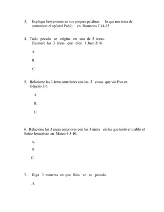 3. Explique brevemente en sus propias palabras lo que nos trata de
comunicar el apóstol Pablo en Romanos 7:14-25
4. Todo pecado se origina en una de 3 áreas.
Enumere las 3 áreas que dice 1 Juan 2:16.
A.
B.
C.
5. Relacione las 3 áreas anteriores con las 3 cosas que vio Eva en
Génesis 3:6.
A.
B.
C.
6. Relacione las 3 áreas anteriores con las 3 áreas en las que tentó el diablo al
Señor Jesucristo en Mateo 4:3-10.
A.
B.
C.
7. Diga 3 maneras en que Dios ve su pecado.
A.
 
