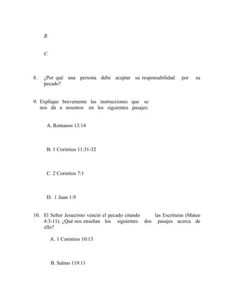 B.
C.
8. ¿Por qué una persona debe aceptar su responsabilidad por su
pecado?
9. Explique brevemente las instrucciones que se
nos dá a nosotros en los siguientes pasajes:
A. Romanos 13:14
B. 1 Corintios 11:31-32
C. 2 Corintios 7:1
D. 1 Juan 1:9
10. El Señor Jesucristo venció el pecado citando las Escrituras (Mateo
4:3-11). ¿Qué nos enseñan los siguientes dos pasajes acerca de
ello?
A. 1 Corintios 10:13
B. Salmo 119:11
 