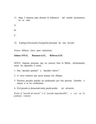 11. Diga 3 maneras para destruir la influencia del mundo pecaminoso
en su vida.
A.
B.
C.
12. Explique brevemente el propósito principal de esta lección:
Versos bíblicos clave para memorizar:
Salmos 119:11, Romanos 6:11, Hebreos 4:15.
NOTA: Algunas personas, por no conocer bien la Biblia, erróneamente
creen las siguientes 5 cosas:
1. Hay “pecados grandes” y “pecados chicos”.
2. A veces tenemos que pecar porque nos obligan.
3. Nuestros pecados pueden ser perdonados por otra persona (hombre o
mujer) si se los confesamos.
4. Si el pecado es demasiado malo, puedo perder mi salvación.
Existe el “pecado de muerte” o el “pecado imperdonable”, y eso no lo
podemos cometer.
 