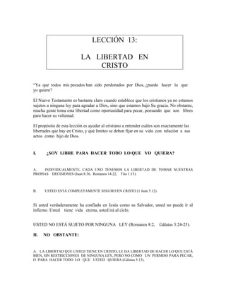 LECCIÓN 13:
LA LIBERTAD EN
CRISTO
“Ya que todos mis pecados han sido perdonados por Dios, ¿puedo hacer lo que
yo quiero?
El Nuevo Testamento es bastante claro cuando establece que los cristianos ya no estamos
sujetos a ninguna ley para agradar a Dios, sino que estamos bajo Su gracia. No obstante,
mucha gente toma esta libertad como oportunidad para pecar, pensando que son libres
para hacer su voluntad.
El propósito de esta lección es ayudar al cristiano a entender cuáles son exactamente las
libertades que hay en Cristo, y qué límites se deben fijar en su vida con relación a sus
actos como hijo de Dios.
I. ¿SOY LIBRE PARA HACER TODO LO QUE YO QUIERA?
A. INDIVIDUALMENTE, CADA UNO TENEMOS LA LIBERTAD DE TOMAR NUESTRAS
PROPIAS DECISIONES (Juan 8:36, Romanos 14:22, Tito 1:15).
B. USTED ESTÁ COMPLETAMENTE SEGURO EN CRISTO (1 Juan 5:12).
Si usted verdaderamente ha confiado en Jesús como su Salvador, usted no puede ir al
infierno. Usted tiene vida eterna, usted irá al cielo.
USTED NO ESTÁ SUJETO POR NINGUNA LEY (Romanos 8:2, Gálatas 3:24-25).
II. NO OBSTANTE:
A. LA LIBERTAD QUE USTED TIENE EN CRISTO, LE DA LIBERTAD DE HACER LO QUE ESTÁ
BIEN, SIN RESTRICCIONES DE NINGUNA LEY, PERO NO COMO UN PERMISO PARA PECAR,
O PARA HACER TODO LO QUE USTED QUIERA (Gálatas 5:13).
 