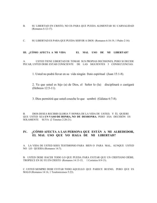 B. SU LIBERTAD EN CRISTO, NO ES PARA QUE PUEDA ALIMENTAR SU CARNALIDAD
(Romanos 6:12-17).
C. SU LIBERTAD ES PARA QUE PUEDA SERVIR A DIOS (Romanos 6:18-19, 1 Pedro 2:16).
III. ¿CÓMO AFECTA A MI VIDA EL MAL USO DE MI LIBERTAD?
A. USTED TIENE LIBERTAD DE TOMAR SUS PROPIAS DECISIONES, PERO SI DECIDE
PECAR, USTED DEBE ESTAR CONSCIENTE DE LAS SIGUIENTES 3 CONSECUENCIAS:
1. Usted no podrá llevar en su vida ningún fruto espiritual (Juan 15:1-8).
2. Ya que usted es hijo (a) de Dios, el Señor lo (la) disciplinará o castigará
(Hebreos 12:5-11).
3. Dios permitirá que usted coseche lo que sembró (Gálatas 6:7-8).
B. DIOS DESEA RECIBIR GLORIA Y HONRA DE LA VIDA DE USTED, Y ÉL QUIERE
QUE USTED SEA UN VASO DE HONRA, NO DE DESHONRA. PERO ESA DECISIÓN ES
SOLAMENTE SUYA (2 Timoteo 2:20-21).
IV. ¿CÓMO AFECTA A LAS PERSONA QUE ESTÁN A MI ALREDEDOR,
EL MAL USO QUE YO HAGA DE MI LIBERTAD?
A. LA VIDA DE USTED SERÁ TESTIMONIO PARA BIEN O PARA MAL, AUNQUE USTED
NO LO QUIERA (Romanos 14:7).
B. USTED DEBE HACER TODO LO QUE PUEDA PARA EVITAR QUE UN CRISTIANO DÉBIL
TROPIECE EN SU FE EN CRISTO (Romanos 14:13-15, 1 Corintios 8:9-13).
C. USTED SIEMPRE DEBE EVITAR TODO AQUELLO QUE PARECE BUENO, PERO QUE ES
MALO (Romanos 14:16, 1 Tesalonicenses 5:22).
 