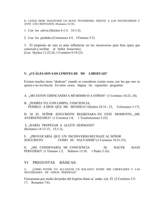 D. USTED DEBE MANTENER UN BUEN TESTIMONIO, FRENTE A LOS INCONVERSOS Y
ANTE LOS CRISTIANOS (Romanos 14:18).
1. Con los salvos (Hechos 6:1-3, 16:1-2).
2. Con los perdidos (Colosenses 4:5, 1Timoteo 3:7).
3. El propósito de esto es para influenciar en los inconversos para bien (para que
conozcan y reciban al Señor Jesucristo).
(Lea: Hechos 11:22-24, 1 Corintios 9:19-23).
V. ¿CUÁLES SON LOS LÍMITES DE MI LIBERTAD?
Existen muchas áreas “dudosas” cuando se consideran ciertas cosas con las que uno se
quiera o no involucrar. En estos casos, hágase las siguientes preguntas:
A. ¿ME ESTOY EDIFICANDO A MÍ MISMO O A OTROS? (1 Corintios 10:23, 24).
B. ¿PODRÍA YO, CON LIMPIA CONCIENCIA,
PEDIRLE A DIOS QUE ME BENDIGA? (Hechos 24:16 - 23, Colosenses 3:17).
D. SI EL SEÑOR JESUCRISTO REGRESARA EN ESTE MOMENTO, ¿ME
AVERGONZARÍA? (1 Corintios 1:8, 1 Tesalonicenses 5:23).
E. ¿HARÍA TROPEZAR A ALGÚN HERMANO?
(Romanos 14:13-15, 15:1-2).
F. ¿PROVOCARÍA QUE UN INCONVERSO RECHAZE AL SEÑOR
JESUCRISTO COMO SU SALVADOR? (1 Corintios 10:31-33).
G. ¿ME CONDENARÍA MI CONCIENCIA AL HACER ALGO
PERVERSO? (1 Timoteo 1:5, Hebreos 13:18, 1 Pedro 3:16).
VI. PREGUNTAS BÁSICAS:
A. ¿CÓMO PUEDO YO ALCANZAR UN BALANCE ENTRE MIS LIBERTADES Y LAS
NECESIDADES DE OTRAS PERSONAS?
Únicamente por medio del poder del Espíritu Santo al andar con Él (2 Corintios 3:5-
17, Romanos 7:6).
 
