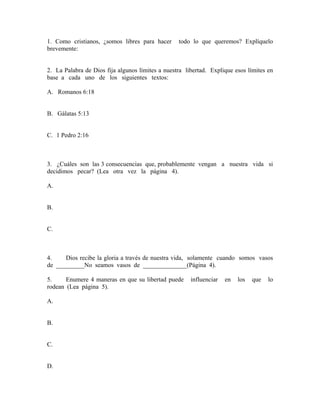 1. Como cristianos, ¿somos libres para hacer todo lo que queremos? Explíquelo
brevemente:
2. La Palabra de Dios fija algunos límites a nuestra libertad. Explique esos límites en
base a cada uno de los siguientes textos:
A. Romanos 6:18
B. Gálatas 5:13
C. 1 Pedro 2:16
3. ¿Cuáles son las 3 consecuencias que, probablemente vengan a nuestra vida si
decidimos pecar? (Lea otra vez la página 4).
A.
B.
C.
4. Dios recibe la gloria a través de nuestra vida, solamente cuando somos vasos
de _________No seamos vasos de ______________(Página 4).
5. Enumere 4 maneras en que su libertad puede influenciar en los que lo
rodean (Lea página 5).
A.
B.
C.
D.
 
