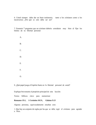 6. Usted siempre debe dar un buen testimonio, tanto a los cristianos como a los
inconversos. ¿Por qué es esto debe ser así?
7. Enumere 7 preguntas que un cristiano debería considerar muy bien al fijar los
límites de su libertad personal.
A.
B.
C.
D.
E.
F.
G.
8. ¿Qué papel juega el Espíritu Santo en la libertad personal de usted?
Explique brevemente el propósito principal de esta lección:
Textos bíblicos clave para memorizar:
Romanos 15:1, 1 Corintios 10:31, Gálatas 5:13
Algunas personas, equivocadamente enseñan esto:
1. Que hay un conjunto de reglas por las que se debe regir el cristiano para agradar
a Dios.
 